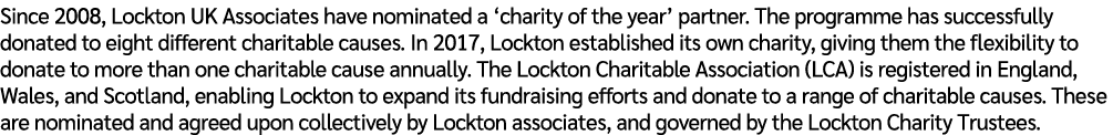 Since 2008, Lockton UK Associates have nominated a ‘charity of the year’ partner. The programme has successfully dona...